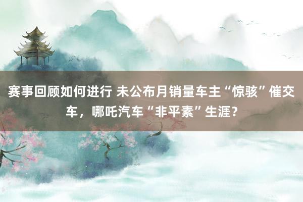 赛事回顾如何进行 未公布月销量车主“惊骇”催交车，哪吒汽车“非平素”生涯？