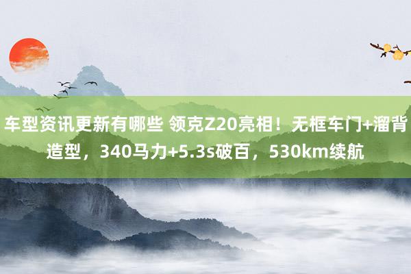 车型资讯更新有哪些 领克Z20亮相！无框车门+溜背造型，340马力+5.3s破百，530km续航