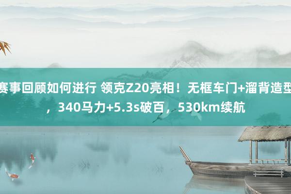 赛事回顾如何进行 领克Z20亮相！无框车门+溜背造型，340马力+5.3s破百，530km续航