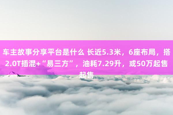 车主故事分享平台是什么 长近5.3米，6座布局，搭2.0T插混+“易三方”，油耗7.29升，或50万起售