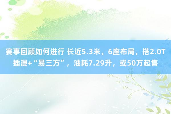 赛事回顾如何进行 长近5.3米，6座布局，搭2.0T插混+“易三方”，油耗7.29升，或50万起售