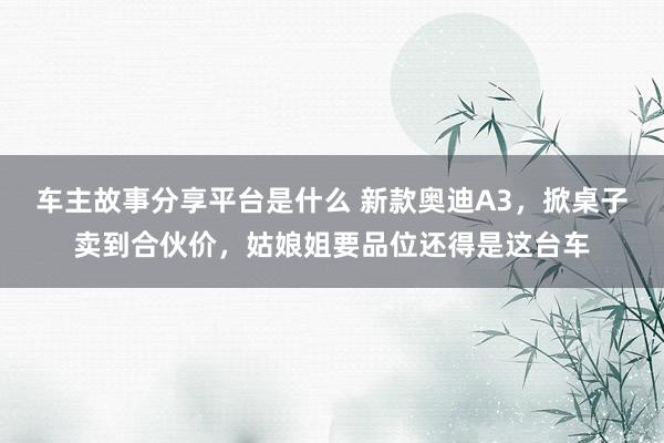 车主故事分享平台是什么 新款奥迪A3，掀桌子卖到合伙价，姑娘姐要品位还得是这台车