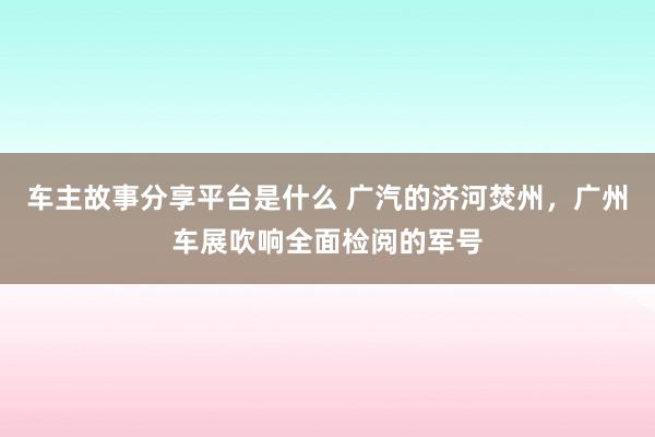 车主故事分享平台是什么 广汽的济河焚州，广州车展吹响全面检阅的军号