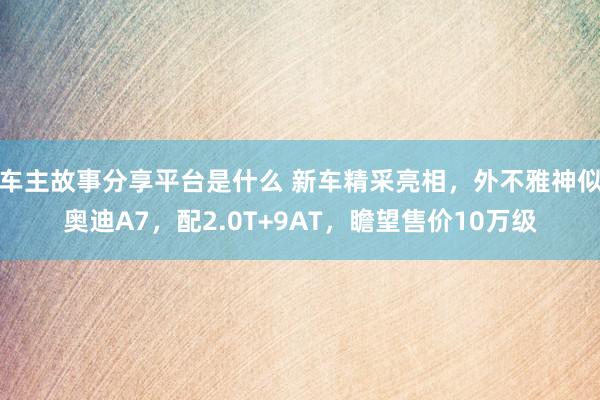 车主故事分享平台是什么 新车精采亮相，外不雅神似奥迪A7，配2.0T+9AT，瞻望售价10万级