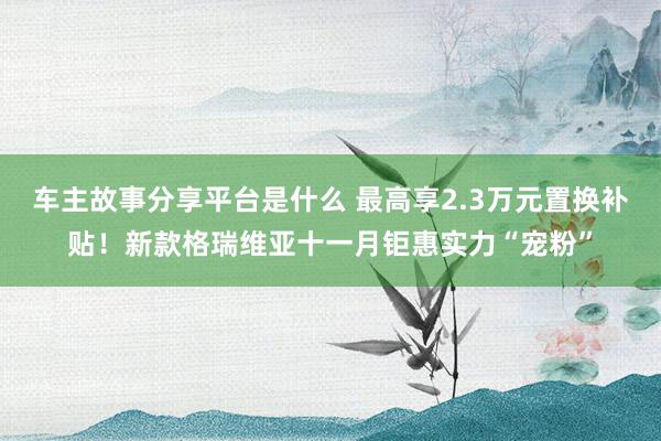 车主故事分享平台是什么 最高享2.3万元置换补贴！新款格瑞维亚十一月钜惠实力“宠粉”