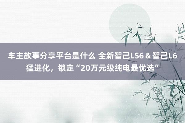 车主故事分享平台是什么 全新智己LS6＆智己L6猛进化，锁定“20万元级纯电最优选”