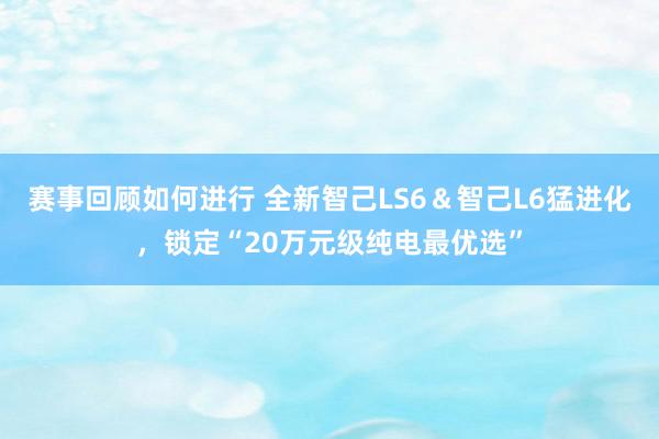 赛事回顾如何进行 全新智己LS6＆智己L6猛进化，锁定“20万元级纯电最优选”