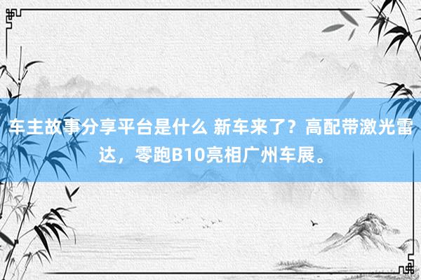 车主故事分享平台是什么 新车来了？高配带激光雷达，零跑B10亮相广州车展。