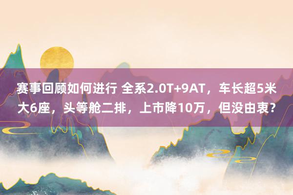 赛事回顾如何进行 全系2.0T+9AT，车长超5米大6座，头等舱二排，上市降10万，但没由衷？