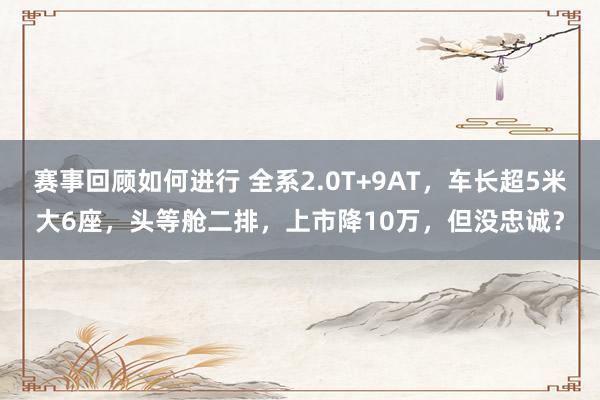 赛事回顾如何进行 全系2.0T+9AT，车长超5米大6座，头等舱二排，上市降10万，但没忠诚？