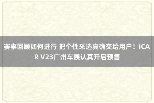 赛事回顾如何进行 把个性采选真确交给用户！iCAR V23广州车展认真开启预售