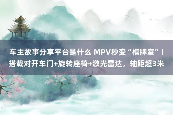 车主故事分享平台是什么 MPV秒变“棋牌室”！搭载对开车门+旋转座椅+激光雷达，轴距超3米