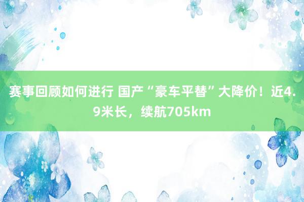 赛事回顾如何进行 国产“豪车平替”大降价！近4.9米长，续航705km