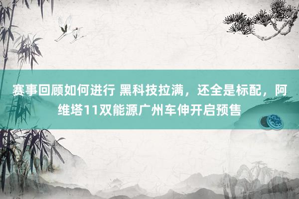 赛事回顾如何进行 黑科技拉满，还全是标配，阿维塔11双能源广州车伸开启预售