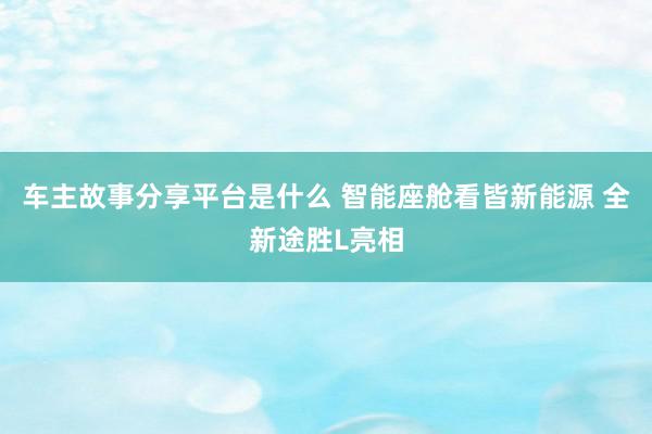 车主故事分享平台是什么 智能座舱看皆新能源 全新途胜L亮相