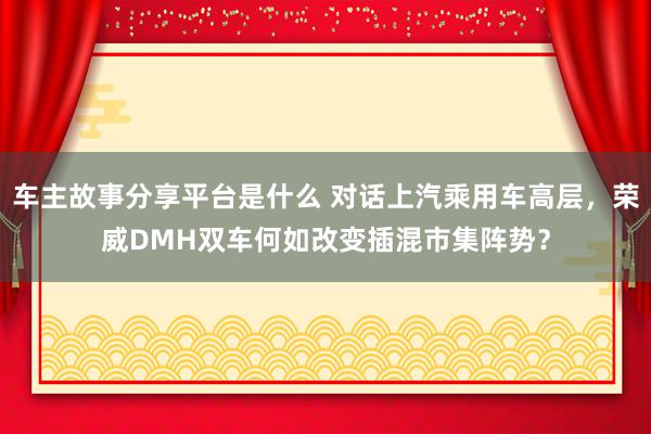 车主故事分享平台是什么 对话上汽乘用车高层，荣威DMH双车何如改变插混市集阵势？