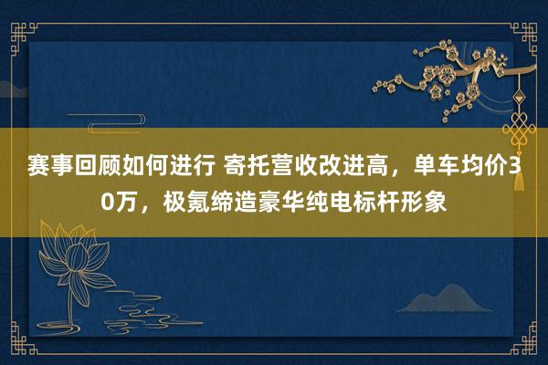 赛事回顾如何进行 寄托营收改进高，单车均价30万，极氪缔造豪华纯电标杆形象