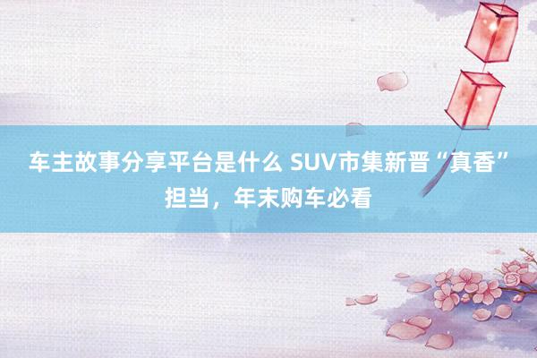 车主故事分享平台是什么 SUV市集新晋“真香”担当，年末购车必看