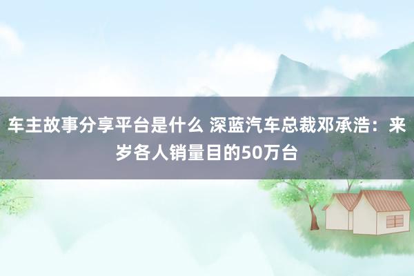 车主故事分享平台是什么 深蓝汽车总裁邓承浩：来岁各人销量目的50万台