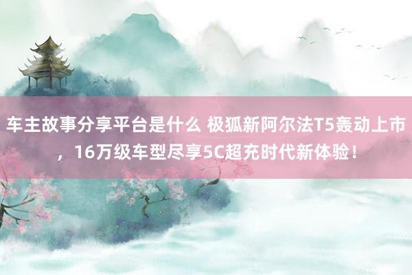 车主故事分享平台是什么 极狐新阿尔法T5轰动上市，16万级车型尽享5C超充时代新体验！