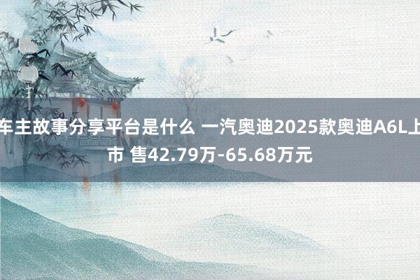 车主故事分享平台是什么 一汽奥迪2025款奥迪A6L上市 售42.79万-65.68万元