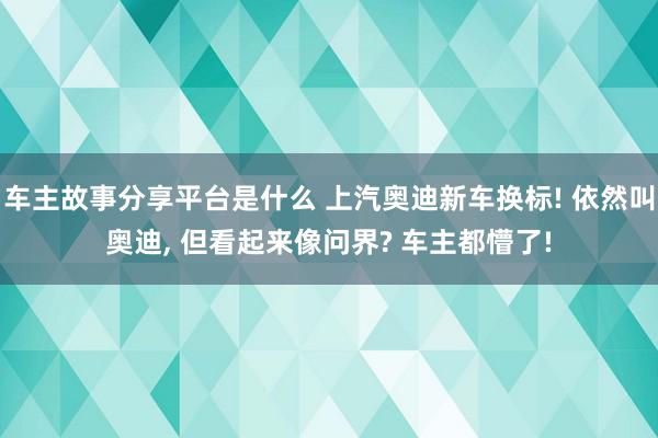 车主故事分享平台是什么 上汽奥迪新车换标! 依然叫奥迪, 但看起来像问界? 车主都懵了!