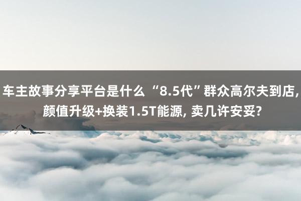 车主故事分享平台是什么 “8.5代”群众高尔夫到店, 颜值升级+换装1.5T能源, 卖几许安妥?