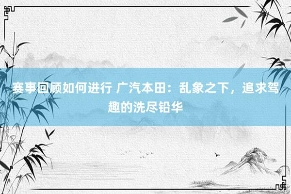 赛事回顾如何进行 广汽本田：乱象之下，追求驾趣的洗尽铅华