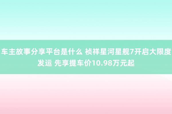 车主故事分享平台是什么 祯祥星河星舰7开启大限度发运 先享提车价10.98万元起