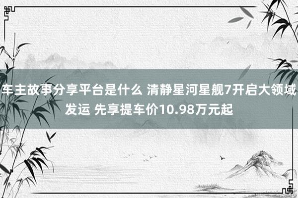 车主故事分享平台是什么 清静星河星舰7开启大领域发运 先享提车价10.98万元起