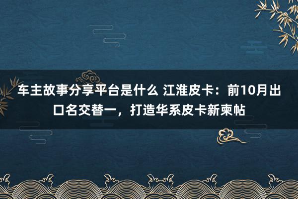 车主故事分享平台是什么 江淮皮卡：前10月出口名交替一，打造华系皮卡新柬帖