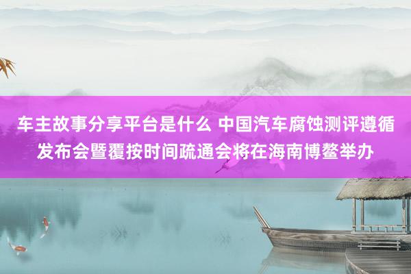 车主故事分享平台是什么 中国汽车腐蚀测评遵循发布会暨覆按时间疏通会将在海南博鳌举办