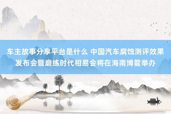 车主故事分享平台是什么 中国汽车腐蚀测评效果发布会暨磨练时代相易会将在海南博鳌举办