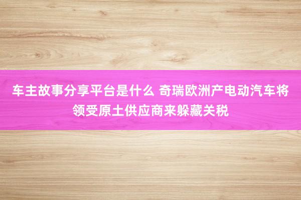 车主故事分享平台是什么 奇瑞欧洲产电动汽车将领受原土供应商来躲藏关税