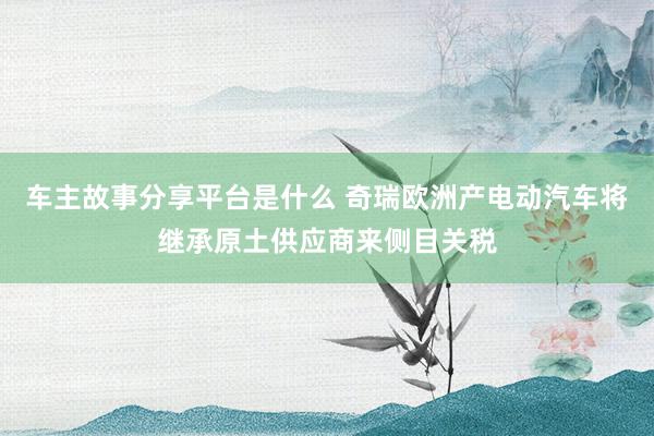 车主故事分享平台是什么 奇瑞欧洲产电动汽车将继承原土供应商来侧目关税