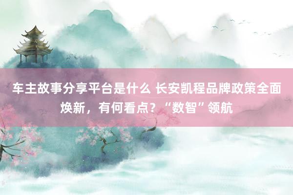 车主故事分享平台是什么 长安凯程品牌政策全面焕新，有何看点？“数智”领航