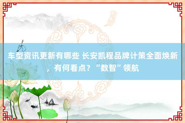 车型资讯更新有哪些 长安凯程品牌计策全面焕新，有何看点？“数智”领航