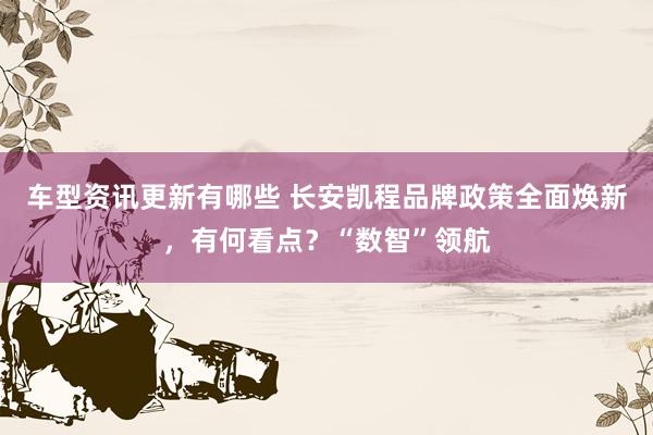 车型资讯更新有哪些 长安凯程品牌政策全面焕新，有何看点？“数智”领航