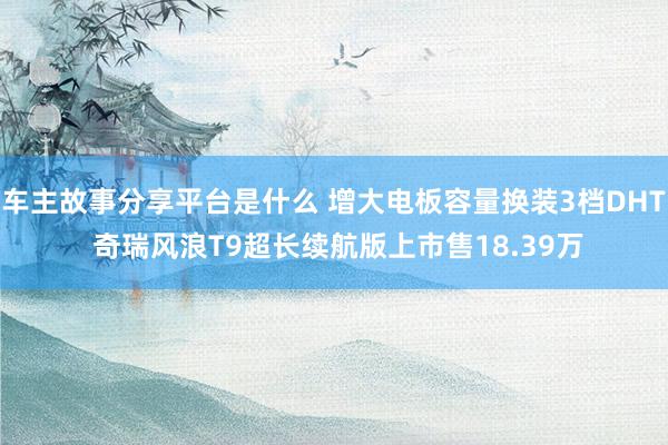 车主故事分享平台是什么 增大电板容量换装3档DHT 奇瑞风浪T9超长续航版上市售18.39万