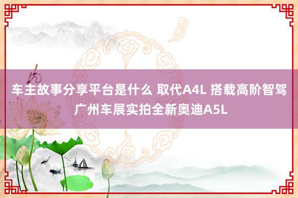 车主故事分享平台是什么 取代A4L 搭载高阶智驾 广州车展实拍全新奥迪A5L