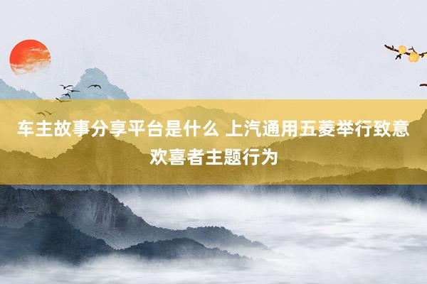 车主故事分享平台是什么 上汽通用五菱举行致意欢喜者主题行为