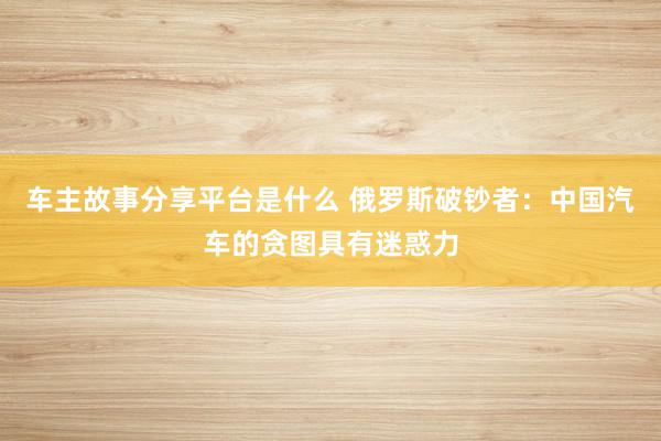 车主故事分享平台是什么 俄罗斯破钞者：中国汽车的贪图具有迷惑力