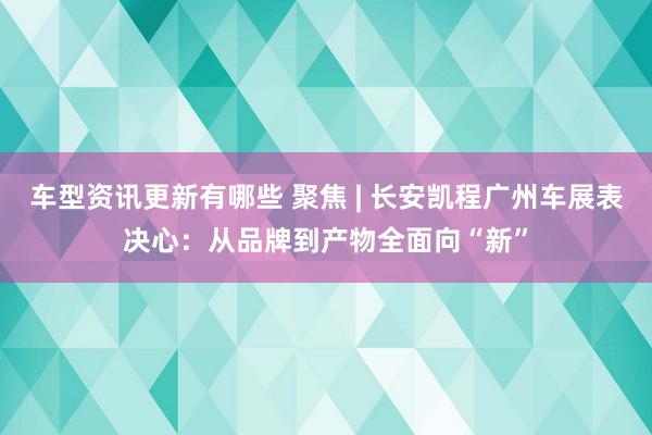 车型资讯更新有哪些 聚焦 | 长安凯程广州车展表决心：从品牌到产物全面向“新”