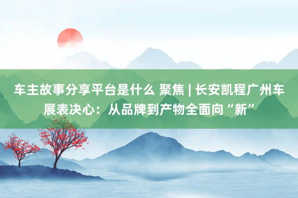 车主故事分享平台是什么 聚焦 | 长安凯程广州车展表决心：从品牌到产物全面向“新”