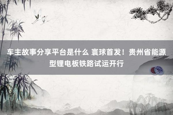 车主故事分享平台是什么 寰球首发！贵州省能源型锂电板铁路试运开行